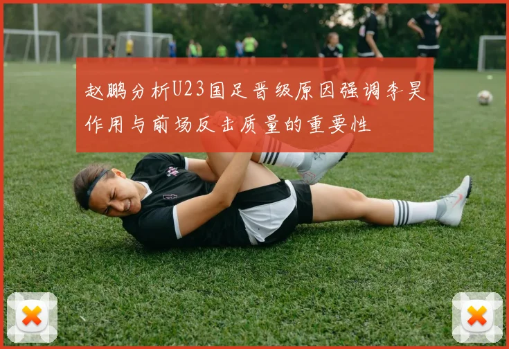 赵鹏分析U23国足晋级原因强调李昊作用与前场反击质量的重要性