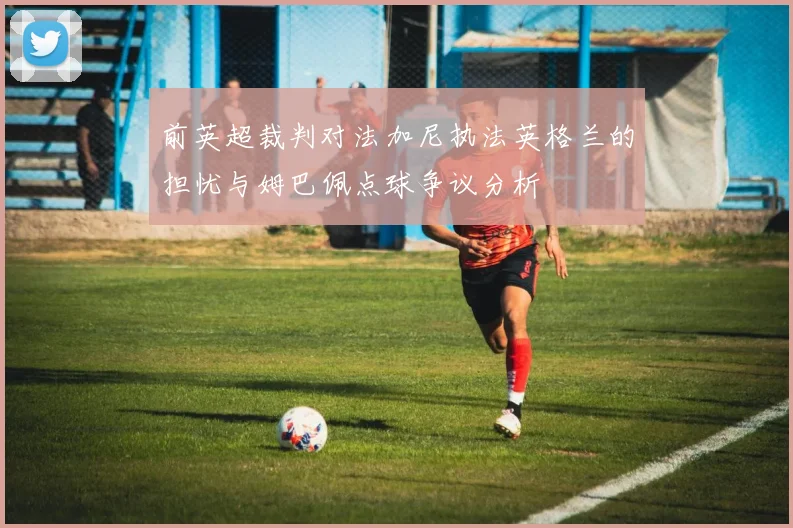前英超裁判对法加尼执法英格兰的担忧与姆巴佩点球争议分析