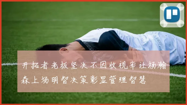 开拓者老板坚决不因收视率让杨瀚森上场明智决策彰显管理智慧