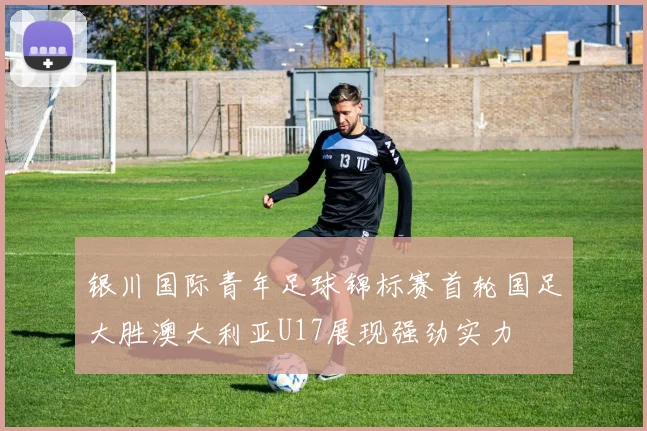 银川国际青年足球锦标赛首轮国足大胜澳大利亚U17展现强劲实力