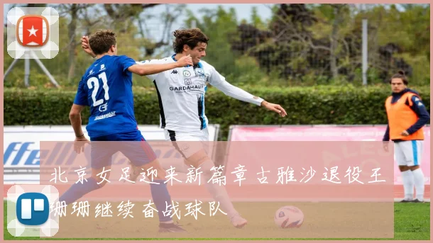 北京女足迎来新篇章古雅沙退役王珊珊继续奋战球队
