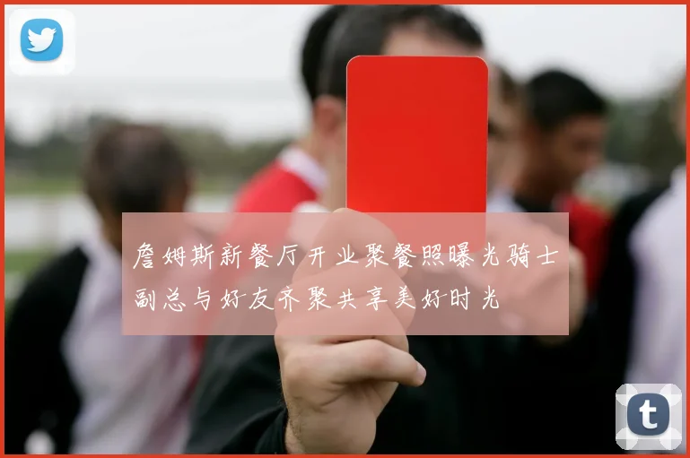 詹姆斯新餐厅开业聚餐照曝光骑士副总与好友齐聚共享美好时光