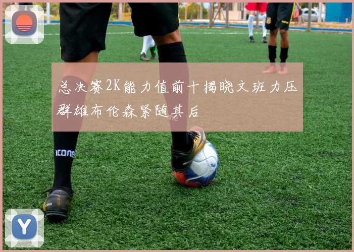 总决赛2K能力值前十揭晓文班力压群雄布伦森紧随其后