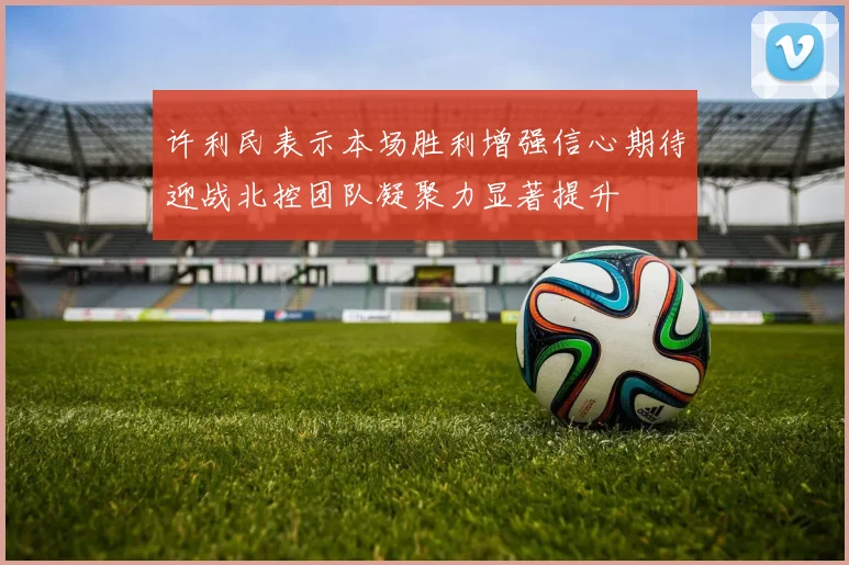 许利民表示本场胜利增强信心期待迎战北控团队凝聚力显著提升
