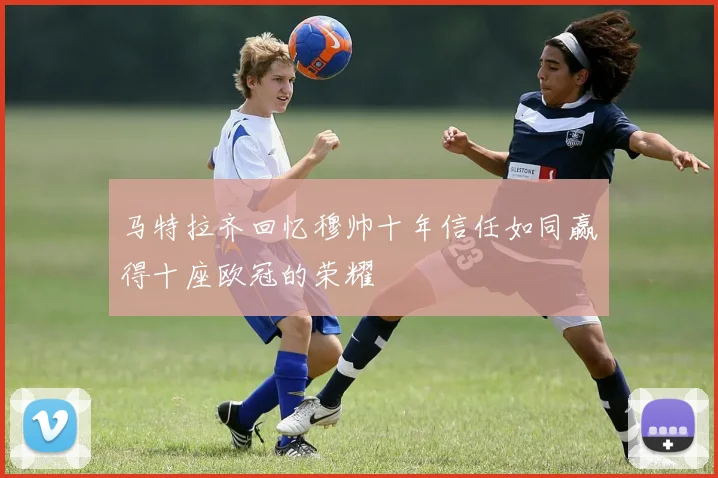 马特拉齐回忆穆帅十年信任如同赢得十座欧冠的荣耀
