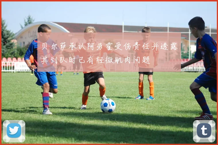贝尔萨承认阿劳霍受伤责任并透露其到队时已有轻微肌肉问题