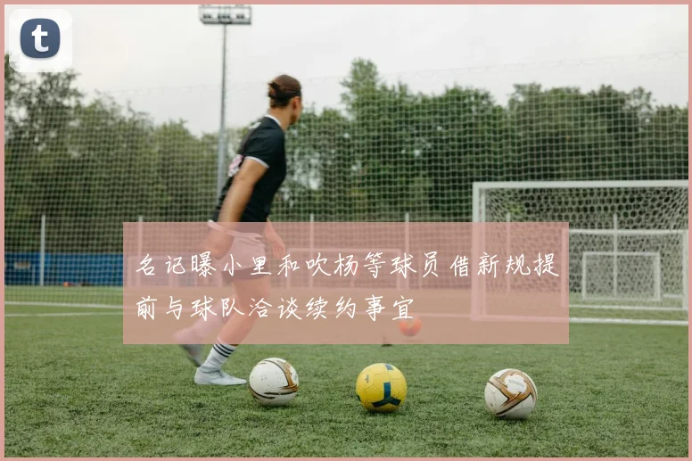 名记曝小里和吹杨等球员借新规提前与球队洽谈续约事宜