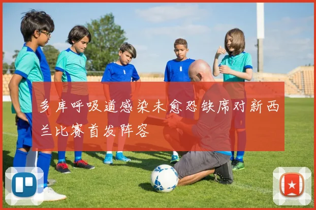 多库呼吸道感染未愈恐缺席对新西兰比赛首发阵容