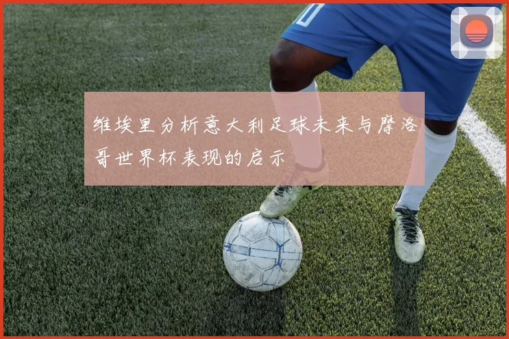维埃里分析意大利足球未来与摩洛哥世界杯表现的启示
