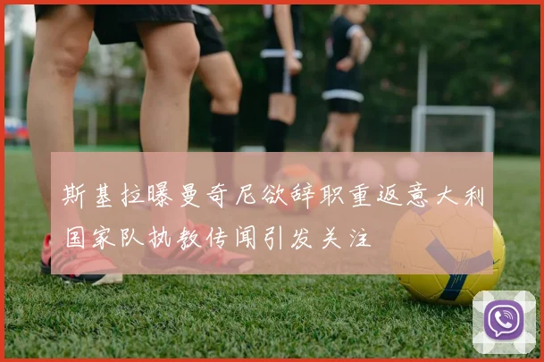 斯基拉曝曼奇尼欲辞职重返意大利国家队执教传闻引发关注