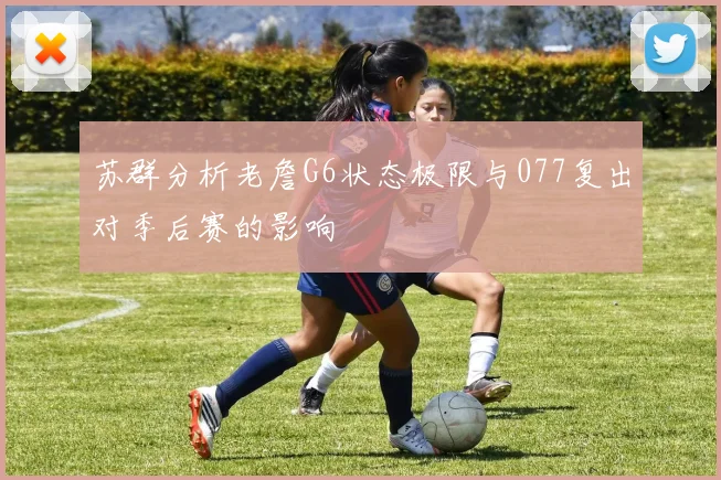 苏群分析老詹G6状态极限与077复出对季后赛的影响