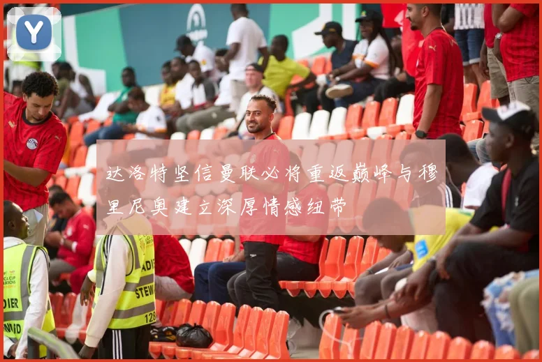 达洛特坚信曼联必将重返巅峰与穆里尼奥建立深厚情感纽带
