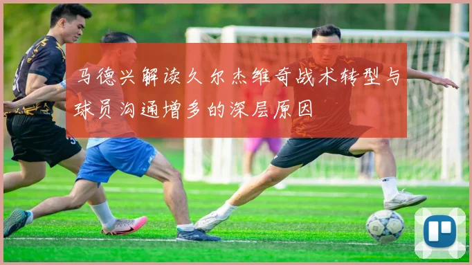 马德兴解读久尔杰维奇战术转型与球员沟通增多的深层原因