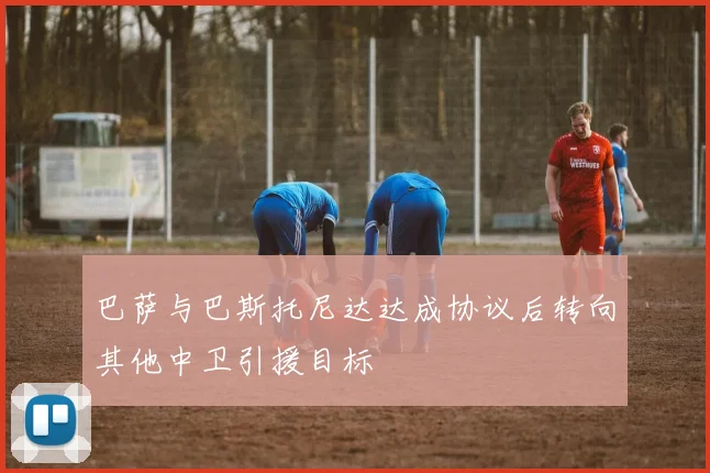 巴萨与巴斯托尼达达成协议后转向其他中卫引援目标