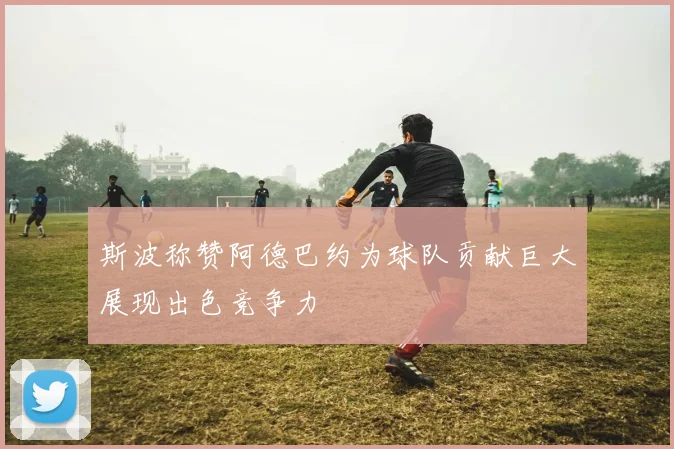 斯波称赞阿德巴约为球队贡献巨大展现出色竞争力