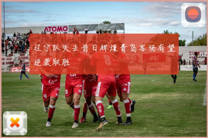 辽宁队失去昔日辉煌青岛客场有望逆袭取胜