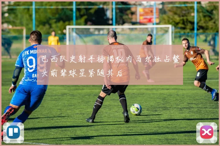 巴西队史射手榜揭秘内马尔独占鳌头前辈球星紧随其后