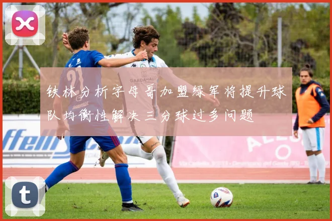 铁林分析字母哥加盟绿军将提升球队均衡性解决三分球过多问题