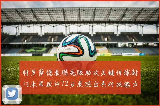 特罗萨德表现亮眼助攻关键传球射门未果获评72分展现出色对抗能力