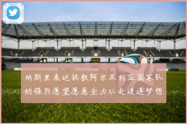 纳斯里表达执教阿尔及利亚国家队的强烈愿望愿意全力以赴追逐梦想